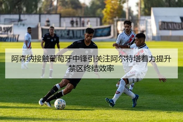 阿森纳接触葡萄牙中锋引关注阿尔特塔着力提升禁区终结效率